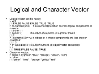 Logical and Character Vector
• Logical vector can be handy:
> x>3
[1] FALSE FALSE FALSE TRUE TRUE
> as.numeric(x>3) # as.numeric() function coerces logical components to
numeric
[1] 0 0 0 1 1
> sum(x>3) # number of elements in x greater than 3
[1] 2
> (1:length(x))[x<=2] # indices of x whose components are less than or
equal to 2
[1] 1 3
> z<-as.logical(c(1,0,0,1)) # numeric to logical vector conversion
> z
[1] TRUE FALSE FALSE TRUE
• Character vector:
> colors<-c("green", "blue", "orange", "yellow", "red")
> colors
[1] "green" "blue" "orange" "yellow" "red"
 