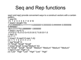 Seq and Rep functions
seq() and rep() provide convenient ways to a construct vectors with a certain
pattern.
> seq(10)
[1] 1 2 3 4 5 6 7 8 9 10
> seq(0,1,length=10)
[1] 0.0000000 0.1111111 0.2222222 0.3333333 0.4444444 0.5555556
0.6666667
[8] 0.7777778 0.8888889 1.0000000
> seq(0,1,by=0.1)
[1] 0.0 0.1 0.2 0.3 0.4 0.5 0.6 0.7 0.8 0.9 1.0
> rep(1,3)
[1] 1 1 1
> c(rep(1,3),rep(2,2),rep(-1,4))
[1] 1 1 1 2 2 -1 -1 -1 -1
> rep("Small",3)
[1] "Small" "Small" "Small"
> c(rep("Small",3),rep("Medium",4))
[1] "Small" "Small" "Small" "Medium" "Medium" "Medium" "Medium"
> rep(c("Low","High"),3)
[1] "Low" "High" "Low" "High" "Low" "High"
 