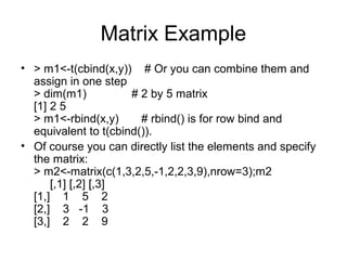 Matrix Example
• > m1<-t(cbind(x,y)) # Or you can combine them and
assign in one step
> dim(m1) # 2 by 5 matrix
[1] 2 5
> m1<-rbind(x,y) # rbind() is for row bind and
equivalent to t(cbind()).
• Of course you can directly list the elements and specify
the matrix:
> m2<-matrix(c(1,3,2,5,-1,2,2,3,9),nrow=3);m2
[,1] [,2] [,3]
[1,] 1 5 2
[2,] 3 -1 3
[3,] 2 2 9
 