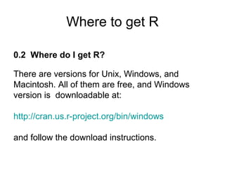 Where to get R
0.2 Where do I get R?
There are versions for Unix, Windows, and
Macintosh. All of them are free, and Windows
version is downloadable at:
http://cran.us.r-project.org/bin/windows
and follow the download instructions.
 
