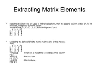 Extracting Matrix Elements
• Note that the elements are used to fill the first column, then the second column and so on. To fill
row-wise, we specify byrow=T option:
> m2<-matrix(c(1,3,2,5,-1,2,2,3,9),ncol=3,byrow=T);m2
[,1] [,2] [,3]
[1,] 1 3 2
[2,] 5 -1 2
[3,] 2 3 9
• Extracting the component of a matrix involves one or two indices.
> m2
[,1] [,2] [,3]
[1,] 1 3 2
[2,] 5 -1 2
[3,] 2 3 9
> m2[2,3] #element of m2 at the second row, third column
[1] 2
> m2[2,] #second row
[1] 5 -1 2
> m2[,3] #third column
[1] 2 2 9
 