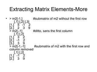 Extracting Matrix Elements-More
• > m2[-1,] #submatrix of m2 without the first row
[,1] [,2] [,3]
[1,] 5 -1 2
[2,] 2 3 9
> m2[,-1] #ditto, sans the first column
[,1] [,2]
[1,] 3 2
[2,] -1 2
[3,] 3 9
> m2[-1,-1] #submatrix of m2 with the first row and
column removed
[,1] [,2]
[1,] -1 2
[2,] 3 9
 