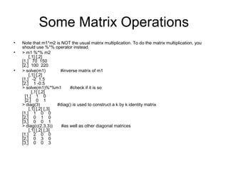 Some Matrix Operations
• Note that m1*m2 is NOT the usual matrix multiplication. To do the matrix multiplication, you
should use %*% operator instead.
• > m1 %*% m2
[,1] [,2]
[1,] 70 150
[2,] 100 220
• > solve(m1) #inverse matrix of m1
[,1] [,2]
[1,] -2 1.5
[2,] 1 -0.5
> solve(m1)%*%m1 #check if it is so
[,1] [,2]
[1,] 1 0
[2,] 0 1
> diag(3) #diag() is used to construct a k by k identity matrix
[,1] [,2] [,3]
[1,] 1 0 0
[2,] 0 1 0
[3,] 0 0 1
> diag(c(2,3,3)) #as well as other diagonal matrices
[,1] [,2] [,3]
[1,] 2 0 0
[2,] 0 3 0
[3,] 0 0 3
 