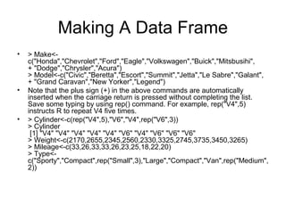 Making A Data Frame
• > Make<-
c("Honda","Chevrolet","Ford","Eagle","Volkswagen","Buick","Mitsbusihi",
+ "Dodge","Chrysler","Acura")
> Model<-c("Civic","Beretta","Escort","Summit","Jetta","Le Sabre","Galant",
+ "Grand Caravan","New Yorker","Legend")
• Note that the plus sign (+) in the above commands are automatically
inserted when the carriage return is pressed without completing the list.
Save some typing by using rep() command. For example, rep("V4",5)
instructs R to repeat V4 five times.
• > Cylinder<-c(rep("V4",5),"V6","V4",rep("V6",3))
> Cylinder
[1] "V4" "V4" "V4" "V4" "V4" "V6" "V4" "V6" "V6" "V6"
> Weight<-c(2170,2655,2345,2560,2330,3325,2745,3735,3450,3265)
> Mileage<-c(33,26,33,33,26,23,25,18,22,20)
> Type<-
c("Sporty","Compact",rep("Small",3),"Large","Compact","Van",rep("Medium",
2))
 