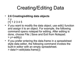 Creating/Editing Data
• 2.6 Creating/editing data objects
> y
[1] 1 2 3 4 5
• If you want to modify the data object, use edit() function
and assign it to an object. For example, the following
command opens notepad for editing. After editing is
done, choose File | Save and Exit from Notepad.
> y<-edit(y)
• If you prefer entering the data.frame in a spreadsheet
style data editor, the following command invokes the
built-in editor with an empty spreadsheet.
> data1<-edit(data.frame())
 