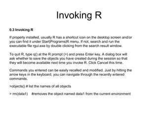 Invoking R
0.3 Invoking R
If properly installed, usually R has a shortcut icon on the desktop screen and/or
you can find it under Start|Programs|R menu. If not, search and run the
executable file rgui.exe by double clicking from the search result window.
To quit R, type q() at the R prompt (>) and press Enter key. A dialog box will
ask whether to save the objects you have created during the session so that
they will become available next time you invoke R. Click Cancel this time.
Commands you entered can be easily recalled and modified. Just by hitting the
arrow keys in the keyboard, you can navigate through the recently entered
commands.
>objects() # list the names of all objects
> rm(data1) #removes the object named data1 from the current environment
 