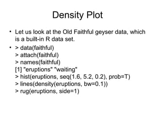 Density Plot
• Let us look at the Old Faithful geyser data, which
is a built-in R data set.
• > data(faithful)
> attach(faithful)
> names(faithful)
[1] "eruptions" "waiting"
> hist(eruptions, seq(1.6, 5.2, 0.2), prob=T)
> lines(density(eruptions, bw=0.1))
> rug(eruptions, side=1)
 