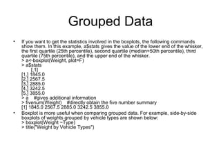 Grouped Data
• If you want to get the statistics involved in the boxplots, the following commands
show them. In this example, a$stats gives the value of the lower end of the whisker,
the first quartile (25th percentile), second quartile (median=50th percentile), third
quartile (75th percentile), and the upper end of the whisker.
> a<-boxplot(Weight, plot=F)
> a$stats
[,1]
[1,] 1845.0
[2,] 2567.5
[3,] 2885.0
[4,] 3242.5
[5,] 3855.0
> a #gives additional information
> fivenum(Weight) #directly obtain the five number summary
[1] 1845.0 2567.5 2885.0 3242.5 3855.0
• Boxplot is more useful when comparing grouped data. For example, side-by-side
boxplots of weights grouped by vehicle types are shown below:
> boxplot(Weight ~Type)
> title("Weight by Vehicle Types")
 