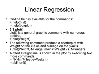 Linear Regression
• On-line help is available for the commands:
> help(hist)
> help(boxplot)
• 3.3 plot()
plot() is a general graphic command with numerous
options.
> plot(Weight)
• The following command produce a scatterplot with
Weight on the x-axis and Mileage on the y-axis.
> plot(Weight, Mileage, main="Weight vs. Mileage")
• A fitted straight line is shown in the plot by executing two
more commands.
> fit<-lm(Mileage~Weight)
> abline(fit)
 
