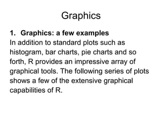 Graphics
1. Graphics: a few examples
In addition to standard plots such as
histogram, bar charts, pie charts and so
forth, R provides an impressive array of
graphical tools. The following series of plots
shows a few of the extensive graphical
capabilities of R.
 