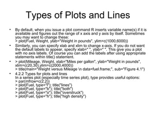 Types of Plots and Lines
• By default, when you issue a plot command R inserts variable name(s) if it is
available and figures out the range of x axis and y axis by itself. Sometimes
you may want to change these:
> plot(Fuel, Weight, ylab="Weight in pounds", ylim=c(1000,6000))
• Similarly, you can specify xlab and xlim to change x-axis. If you do not want
the default labels to appear, specify xlab=" ", ylab=" ". This give you a plot
with no axis labels. Of course you can add the labels after using appropriate
statements within title() statement.
• > plot(Mileage, Weight, xlab="Miles per gallon", ylab="Weight in pounds",
xlim=c(20,30),ylim=c(2000,4000))
> title(main="Weight versus Mileage n data=fuel.frame;", sub="Figure 4.1")
• 4.2.2 Types for plots and lines
In a series plot (especially time series plot), type provides useful options:
> par(mfrow=c(2,2))
> plot(Fuel, type="l"); title("lines")
> plot(Fuel, type="b"); title("both")
> plot(Fuel, type="o"); title("overstruck")
> plot(Fuel, type="h"); title("high density")
 