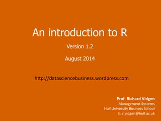 An introduction to R 
Version 1.4 
November 2014 
h=p://datasciencebusiness.wordpress.com 
Prof. 
Richard 
Vidgen 
Management 
Systems 
Hull 
University 
Business 
School 
E: 
r.vidgen@hull.ac.uk 
 