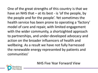 One of the great strengths of this country is that we
have an NHS that – at its best - is ‘of the people, by
the people and for the people’. Yet sometimes the
health service has been prone to operating a ‘factory’
model of care and repair, with limited engagement
with the wider community, a shortsighted approach
to partnerships, and under-developed advocacy and
action on the broader influencers of health and
wellbeing. As a result we have not fully harnessed
the renewable energy represented by patients and
communities’
NHS Five Year Forward View
 