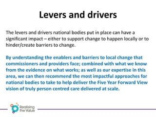 Levers and drivers
The levers and drivers national bodies put in place can have a
significant impact – either to support change to happen locally or to
hinder/create barriers to change.
By understanding the enablers and barriers to local change that
commissioners and providers face; combined with what we know
from the evidence on what works; as well as our expertise in this
area, we can then recommend the most impactful approaches for
national bodies to take to help deliver the Five Year Forward View
vision of truly person centred care delivered at scale.
 