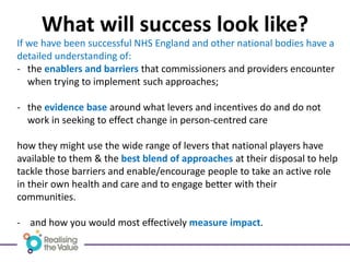 What will success look like?
If we have been successful NHS England and other national bodies have a
detailed understanding of:
- the enablers and barriers that commissioners and providers encounter
when trying to implement such approaches;
- the evidence base around what levers and incentives do and do not
work in seeking to effect change in person-centred care
how they might use the wide range of levers that national players have
available to them & the best blend of approaches at their disposal to help
tackle those barriers and enable/encourage people to take an active role
in their own health and care and to engage better with their
communities.
- and how you would most effectively measure impact.
 