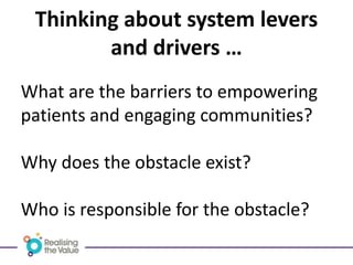 What are the barriers to empowering
patients and engaging communities?
Why does the obstacle exist?
Who is responsible for the obstacle?
Thinking about system levers
and drivers …
 
