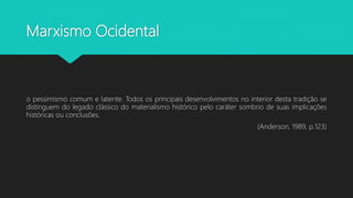 Marxismo Ocidental
o pessimismo comum e latente. Todos os principais desenvolvimentos no interior desta tradição se
distinguem do legado clássico do materialismo histórico pelo caráter sombrio de suas implicações
históricas ou conclusões.
(Anderson, 1989, p.123)
 