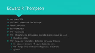 Edward P. Thompson
 Nasceu em 1924
 História na Universidade de Cambridge
 Partido Comunista
 II Guerra Mundial
 1946 – Graduação
 1950 – Departamento de Cursos de Extensão da Universidade de Leeds
 Educação de Adultos
 1950 – Grupo de Historiadores do Partido Comunista Britânico
 Eric Hobsbawm, Cristopher Hill, Maurice Dobb entre outros
 1956 – Rompe com o Partido Comunista por causa do Stalinismo
 Iugoslávia
 