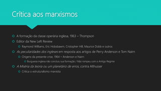 Crítica aos marxismos
 A formação da classe operária inglesa, 1963 – Thompson
 Editor da New Left Review
 Raymond Williams, Eric Hobsbawm, Cristopher Hill, Maurice Dobb e outros
 As peculiaridades dos ingleses em resposta aos artigos de Perry Anderson e Tom Nairn
 Origens da presente crise, 1964 – Anderson e Nairn
 Burguesia inglesa não concluiu sua formação / Não rompeu com o Antigo Regime
 A Miséria da teoria ou um planetário de erros, contra Althusser
 Critica o estruturalismo marxista
 