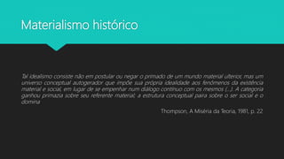 Materialismo histórico
Tal idealismo consiste não em postular ou negar o primado de um mundo material ulterior, mas um
universo conceptual autogerador que impõe sua própria idealidade aos fenômenos da existência
material e social, em lugar de se empenhar num diálogo contínuo com os mesmos (...). A categoria
ganhou primazia sobre seu referente material; a estrutura conceptual paira sobre o ser social e o
domina
Thompson, A Miséria da Teoria, 1981, p. 22
 