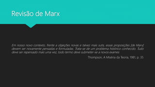 Revisão de Marx
Em nosso novo contexto, frente a objeções novas e talvez mais sutis, essas proposições [de Marx]
devem ser novamente pensadas e formuladas. Trata-se de um problema histórico conhecido. Tudo
deve ser repensado mais uma vez, todo termo deve submeter-se a novos exames
Thompson, A Miséria da Teoria, 1981, p. 35
 