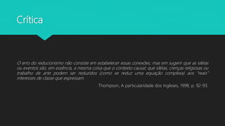 Crítica
O erro do reducionismo não consiste em estabelecer essas conexões, mas em sugerir que as idéias
ou eventos são, em essência, a mesma coisa que o contexto causal; que idéias, crenças religiosas ou
trabalho de arte podem ser reduzidos (como se reduz uma equação complexa) aos “reais”
interesses de classe que expressam.
Thompson, A particularidade dos ingleses, 1998, p. 92-93.
 