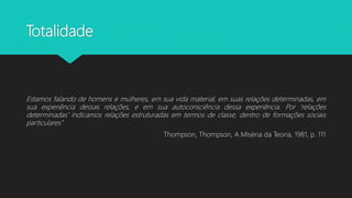Totalidade
Estamos falando de homens e mulheres, em sua vida material, em suas relações determinadas, em
sua experiência dessas relações, e em sua autoconsciência dessa experiência. Por ‘relações
determinadas’ indicamos relações estruturadas em termos de classe, dentro de formações sociais
particulares”
Thompson, Thompson, A Miséria da Teoria, 1981, p. 111
 