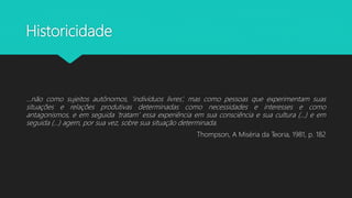 Historicidade
...não como sujeitos autônomos, ‘indivíduos livres’, mas como pessoas que experimentam suas
situações e relações produtivas determinadas como necessidades e interesses e como
antagonismos, e em seguida ‘tratam’ essa experiência em sua consciência e sua cultura (...) e em
seguida (...) agem, por sua vez, sobre sua situação determinada.
Thompson, A Miséria da Teoria, 1981, p. 182
 