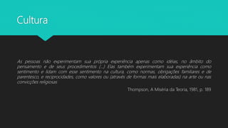 Cultura
As pessoas não experimentam sua própria experiência apenas como idéias, no âmbito do
pensamento e de seus procedimentos (...) Elas também experimentam sua experiência como
sentimento e lidam com esse sentimento na cultura, como normas, obrigações familiares e de
parentesco, e reciprocidades, como valores ou (através de formas mais elaboradas) na arte ou nas
convicções religiosas
Thompson, A Miséria da Teoria, 1981, p. 189
 