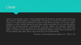 Classe
Classe é uma formação social e cultural (freqüentemente adquirindo expressão institucional) que
não pode ser definida abstrata ou isoladamente, mas apenas em termos de relação com outras
classes; e, em última análise, a definição só pode ser feita através do tempo, isto é, ação, reação,
mudança e conflito. Quando falamos de uma classe, estamos pensando em um corpo de pessoas,
definido sem grande precisão, compartilhando a mesma categoria de interesses, experiências
sociais, tradição e sistemas de valores, que tem disposição para se comportar como classe, para
definir, a si próprio em suas ações e em sua consciência em relação a outros grupos de pessoas, em
termos classistas. Mas classe, mesmo, não é uma coisa, é um acontecimento.
Thompson, A particularidade dos ingleses, vol. 1, 1998, p. 102
 