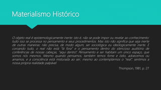 Materialismo Histórico
O objeto real é epistemologicamente inerte: isto é, não se pode impor ou revelar ao conhecimento:
tudo isso se processa no pensamento e seus procedimentos. Mas isto não significa que seja inerte
de outras maneiras: não precisa, de modo algum, ser sociológica ou ideologicamente inerte. E
coroando tudo, o real não está “lá fora” e o pensamento dentro do silencioso auditório de
conferências de nossas cabeças, “aqui dentro”. Pensamento e ser habitam um único espaço, que
somos nós mesmos. Mesmo quando pensamos, também temos fome e ódio, adoecemos ou
amamos, e a consciência está misturada ao ser; mesmo ao contemplarmos o “real”, sentimos a
nossa própria realidade palpável
Thompson, 1981, p. 27
 