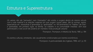 Estrutura e Superestrutura
Os valores não são “pensados”, nem “chamados”; são vividos, e surgem dentro do mesmo vínculo
com a vida material e as relações materiais em que surgem nossas idéias. São as normas, regras,
expectativas etc. necessárias e aprendidas (e “aprendidas” no 118 sentimento) no “habitus” de viver;
e aprendidas, em primeiro lugar, na família, no trabalho e na comunidade imediata. Sem esse
aprendizado a vida social não poderia ser mantida e toda produção cessaria
Thompson, Thompson, A Miséria da Teoria, 1981, p. 194
Os eventos culturais, entretanto, são causalmente condicionados por eventos econômicos.
Thompson, A particularidade dos ingleses, 1998, vol 1, p. 93
 
