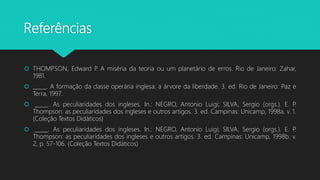 Referências
 THOMPSON, Edward P. A miséria da teoria ou um planetário de erros. Rio de Janeiro: Zahar,
1981.
 _____. A formação da classe operária inglesa: a árvore da liberdade. 3. ed. Rio de Janeiro: Paz e
Terra, 1997.
 _____. As peculiaridades dos ingleses. In.: NEGRO, Antonio Luigi; SILVA, Sergio (orgs.). E. P.
Thompson: as peculiaridades dos ingleses e outros artigos. 3. ed. Campinas: Unicamp, 1998a. v. 1.
(Coleção Textos Didáticos)
 _____. As peculiaridades dos ingleses. In.: NEGRO, Antonio Luigi; SILVA, Sergio (orgs.). E. P.
Thompson: as peculiaridades dos ingleses e outros artigos. 3. ed. Campinas: Unicamp, 1998b. v.
2, p. 57-106. (Coleção Textos Didáticos)
 