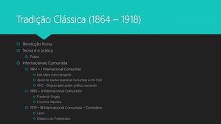 Tradição Clássica (1864 – 1918)
 Revolução Russa
 Teoria é a prática
 Práxis
 Internacionais Comunista
 1864 – I Internacional Comunista
 Karl Marx como dirigente
 Apoio às pautas operárias na Europa e nos EUA
 1872 – Disputa pelo poder político nacionais
 1889 – II Internacional Comunista
 Friederich Engels
 Doutrina Marxista
 1919 – III Internacional Comunista – Comintern
 Lênin
 Ditadura do Proletariado
 