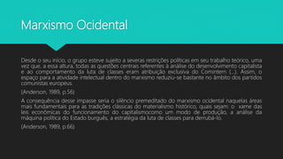 Marxismo Ocidental
Desde o seu início, o grupo esteve sujeito a severas restrições políticas em seu trabalho teórico, uma
vez que, a essa altura, todas as questões centrais referentes à análise do desenvolvimento capitalista
e ao comportamento da luta de classes eram atribuição exclusiva do Comintern (...). Assim, o
espaço para a atividade intelectual dentro do marxismo reduziu-se bastante no âmbito dos partidos
comunistas europeus.
(Anderson, 1989, p.56)
A consequência desse impasse seria o silêncio premeditado do marxismo ocidental naquelas áreas
mais fundamentais para as tradições clássicas do materialismo histórico, quais sejam: o xame das
leis econômicas do funcionamento do capitalismocomo um modo de produção, a análise da
máquina política do Estado burguês, a estratégia da luta de classes para derrubá-lo.
(Anderson, 1989, p.66)
 