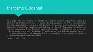 Marxismo Ocidental
Ao avançar além das questões de método para focalizar questões substantivas, acabou por
concentrar-se predominantemente no estudo de superestruturas. As ordens superestruturais
específicas que receberam as atenções mais constantes e minuciosas eram aquelas que ocupavam
as posições “mais altas” na classificação das distâncias em relação à infraestrutura econômica, para
citar uma expressão de Engels. Em outras palavras, não residiam no Estado ou na Lei a origem dos
objetos mais comuns de suas investigações. Foi a cultura o alvo central de suas atenções. Dentro do
domínio da cultura em si, foi sobretudo a Arte que mobilizou os mais destacados talentos e
energias intelectuais do marxismo ocidental.
(Anderson,1989, p.109)
 
