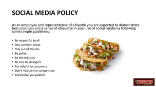 SOCIAL MEDIA POLICY
As an employee and representative of Chipotle you are expected to demonstrate
best practices and a sense of etiquette in your use of social media by following
some simple guidelines:
• Be respectful to all
• Use common sense
• Stay out of trouble
• Be polite
• Be the solution
• Be nice to Strangers
• Act helpful to customers
• Don’t ridicule the competition
• Ask before you publish
 