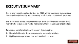 EXECUTIVE SUMMARY
Our primary social media priorities for 2016 will be increasing our presence
in the online community and increasing our follower count on all networks.
The main focus will be to concentrate on more creative ways we can draw
more traffic to our social media networks without requiring a large budget.
Two major social strategies will support this objective:
1. Use viral videos to draw consumers to our social profiles.
2. Highly encourage interaction and feedback on posts.
 