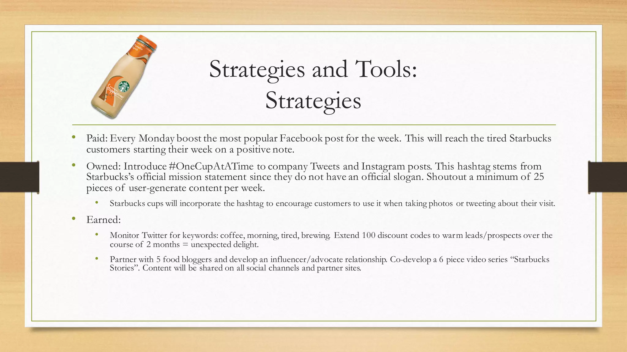 Strategies and Tools:
Strategies
• Paid: Every Monday boost the most popular Facebook post for the week. This will reach the tired Starbucks
customers starting their week on a positive note.
• Owned: Introduce #OneCupAtATime to company Tweets and Instagram posts. This hashtag stems from
Starbucks’s official mission statement since they do not have an official slogan. Shoutout a minimum of 25
pieces of user-generate content per week.
• Starbucks cups will incorporate the hashtag to encourage customers to use it when taking photos or tweeting about their visit.
• Earned:
• Monitor Twitter for keywords: coffee, morning, tired, brewing. Extend 100 discount codes to warm leads/prospects over the
course of 2 months = unexpected delight.
• Partner with 5 food bloggers and develop an influencer/advocate relationship. Co-develop a 6 piece video series “Starbucks
Stories”. Content will be shared on all social channels and partner sites.
 
