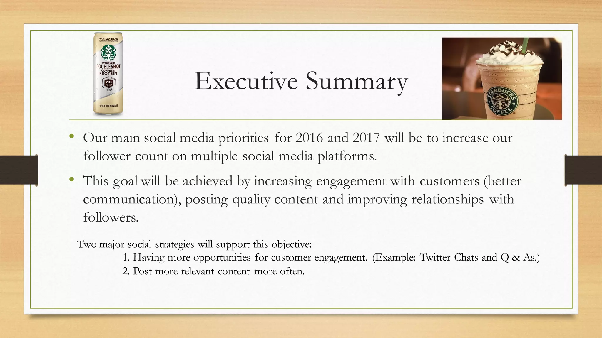 Executive Summary
• Our main social media priorities for 2016 and 2017 will be to increase our
follower count on multiple social media platforms.
• This goal will be achieved by increasing engagement with customers (better
communication), posting quality content and improving relationships with
followers.
Two major social strategies will support this objective:
1. Having more opportunities for customer engagement. (Example: Twitter Chats and Q & As.)
2. Post more relevant content more often.
 