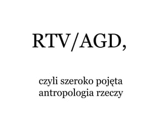 RTV/AGD,
czyli szeroko pojęta
antropologia rzeczy
 