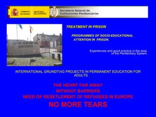 TREATMENT IN PRISONTREATMENT IN PRISON
PROGRAMMES OF SOCIO-EDUCATIONAL
ATTENTION IN PRISON.
Experiences and good practice in the areaExperiences and good practice in the area
of the Penitentiary System.of the Penitentiary System.
INTERNATIONAL GRUNDTVIG PROJECTS IN PERMANENT EDUCATION FOR
ADULTS
THE HEART FAR AWAY
WITHOUT BARRIERS
NEED OF RESETLEMENT OF REFUGEES IN EUROPE
NO MORE TEARS
 