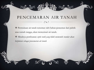PENCEMARAN AIR TANAH
 Permukaan air tanah tercemar oleh bahan pencemar dari pabrik
atau rumah tangga, akan mencemari air tanah.
 Misalnya pembuatan septic tank yang tidak memenuhi standar akan
berpotensi sebagai pencemaran air tanah.
 