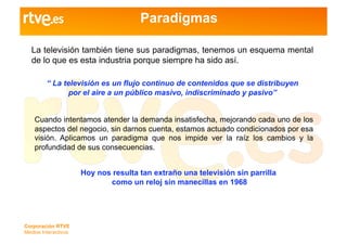 Paradigmas

   La televisión también tiene sus paradigmas, tenemos un esquema mental
   de lo que es esta industria porque siempre ha sido así.

         “ La televisión es un flujo continuo de contenidos que se distribuyen
               por el aire a un público masivo, indiscriminado y pasivo”


    Cuando intentamos atender la demanda insatisfecha, mejorando cada uno de los
    aspectos del negocio, sin darnos cuenta, estamos actuado condicionados por esa
    visión. Aplicamos un paradigma que nos impide ver la raíz los cambios y la
    profundidad de sus consecuencias.


                      Hoy nos resulta tan extraño una televisión sin parrilla
                             como un reloj sin manecillas en 1968




Corporación RTVE
Medios Interactivos
 