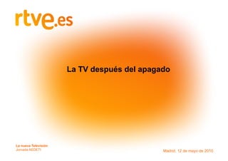 La TV después del apagado




La nueva Televisión
Corporación RTVE
Jornada AEDETI
Medios Interactivos                          Madrid, 12 de mayo de 2010
 