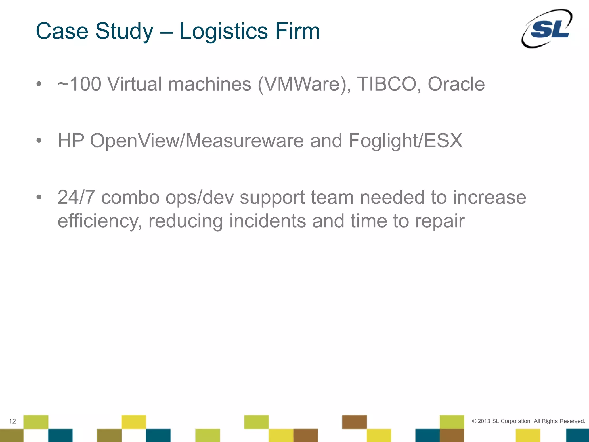 © 2012 SL Corporation. All Rights Reserved.
© 2013 SL Corporation. All Rights Reserved.12
Case Study – Logistics Firm
• ~100 Virtual machines (VMWare), TIBCO, Oracle
• HP OpenView/Measureware and Foglight/ESX
• 24/7 combo ops/dev support team needed to increase
efficiency, reducing incidents and time to repair
 