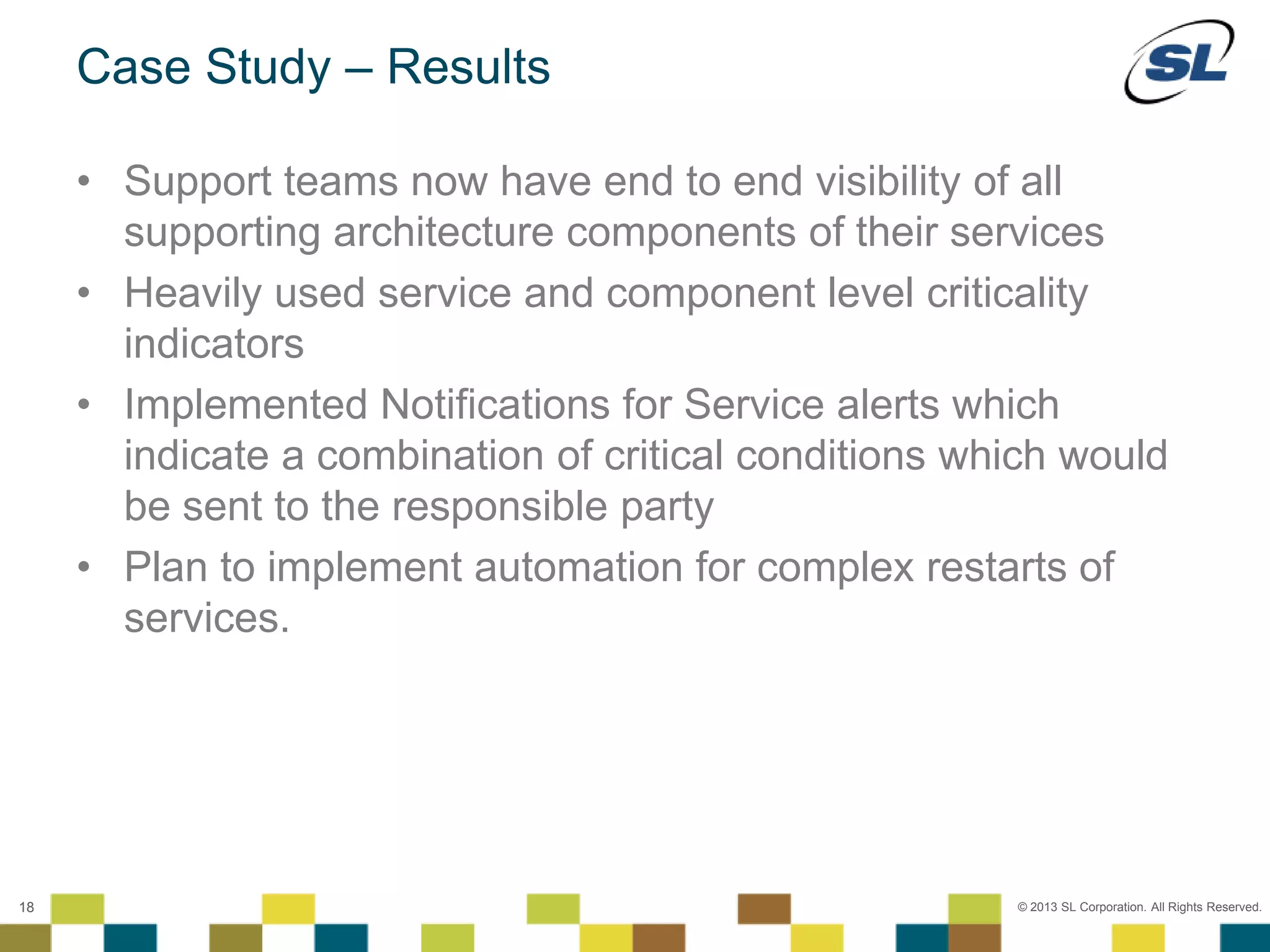 © 2012 SL Corporation. All Rights Reserved.
© 2013 SL Corporation. All Rights Reserved.18
Case Study – Results
• Support teams now have end to end visibility of all
supporting architecture components of their services
• Heavily used service and component level criticality
indicators
• Implemented Notifications for Service alerts which
indicate a combination of critical conditions which would
be sent to the responsible party
• Plan to implement automation for complex restarts of
services.
 