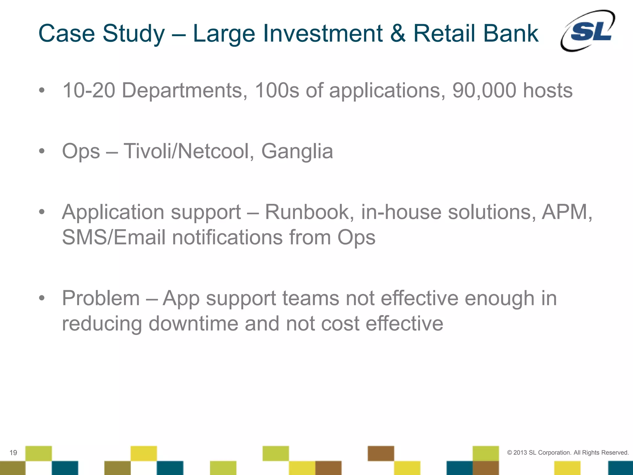 © 2012 SL Corporation. All Rights Reserved.
© 2013 SL Corporation. All Rights Reserved.19
Case Study – Large Investment & Retail Bank
• 10-20 Departments, 100s of applications, 90,000 hosts
• Ops – Tivoli/Netcool, Ganglia
• Application support – Runbook, in-house solutions, APM,
SMS/Email notifications from Ops
• Problem – App support teams not effective enough in
reducing downtime and not cost effective
 