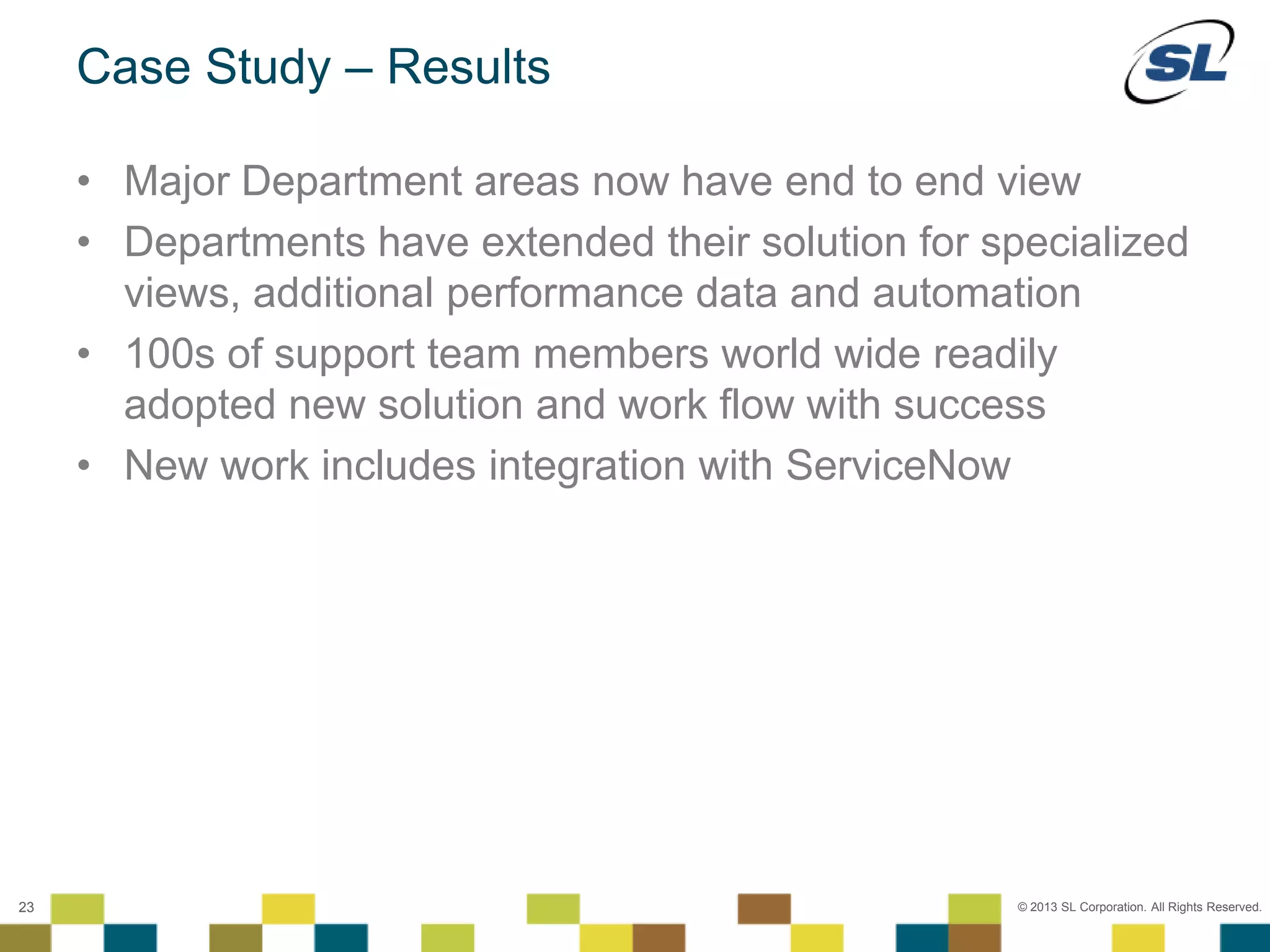 © 2012 SL Corporation. All Rights Reserved.
© 2013 SL Corporation. All Rights Reserved.23
Case Study – Results
• Major Department areas now have end to end view
• Departments have extended their solution for specialized
views, additional performance data and automation
• 100s of support team members world wide readily
adopted new solution and work flow with success
• New work includes integration with ServiceNow
 