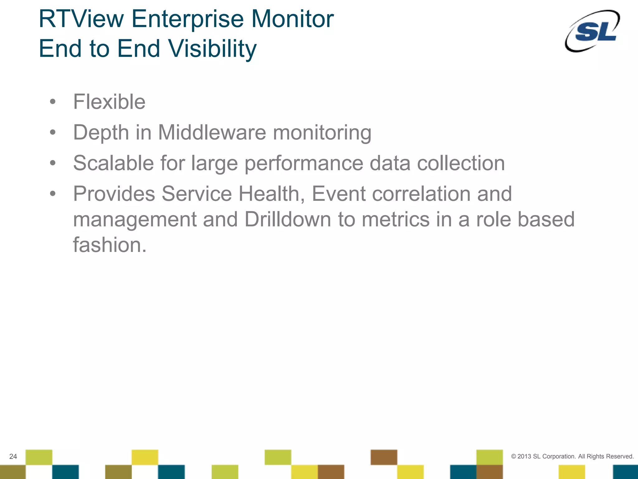 © 2012 SL Corporation. All Rights Reserved.
© 2013 SL Corporation. All Rights Reserved.24
RTView Enterprise Monitor
End to End Visibility
• Flexible
• Depth in Middleware monitoring
• Scalable for large performance data collection
• Provides Service Health, Event correlation and
management and Drilldown to metrics in a role based
fashion.
 